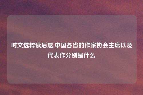 时文选粹读后感,中国各省的作家协会主席以及代表作分别是什么