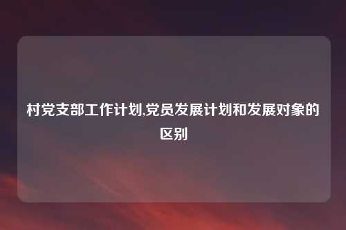 村党支部工作计划,党员发展计划和发展对象的区别