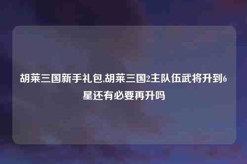 胡莱三国新手礼包,胡莱三国2主队伍武将升到6星还有必要再升吗