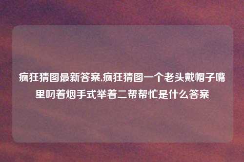 疯狂猜图最新答案,疯狂猜图一个老头戴帽子嘴里叼着烟手式举着二帮帮忙是什么答案