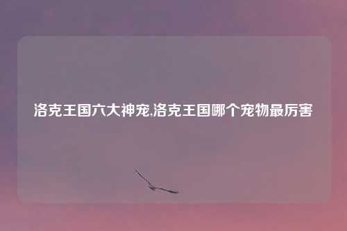 洛克王国六大神宠,洛克王国哪个宠物最厉害