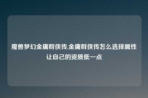 魔兽梦幻金庸群侠传,金庸群侠传怎么选择属性让自己的资质低一点