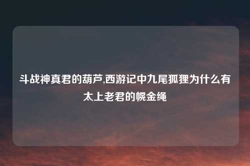 斗战神真君的葫芦,西游记中九尾狐狸为什么有太上老君的幌金绳