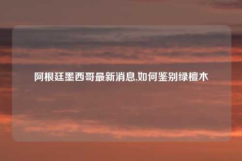 阿根廷墨西哥最新消息,如何鉴别绿檀木
