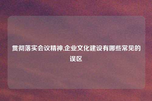 贯彻落实会议精神,企业文化建设有哪些常见的误区
