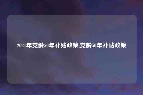 2021年党龄50年补贴政策,党龄50年补贴政策