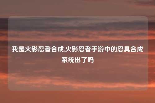 我是火影忍者合成,火影忍者手游中的忍具合成系统出了吗