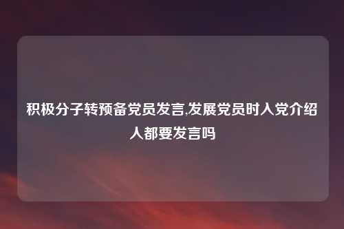 积极分子转预备党员发言,发展党员时入党介绍人都要发言吗