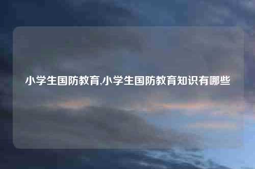 小学生国防教育,小学生国防教育知识有哪些