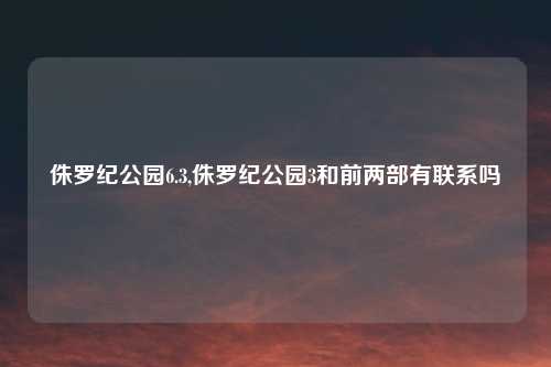 侏罗纪公园6.3,侏罗纪公园3和前两部有联系吗