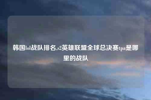 韩国lol战队排名,s2英雄联盟全球总决赛tpa是哪里的战队