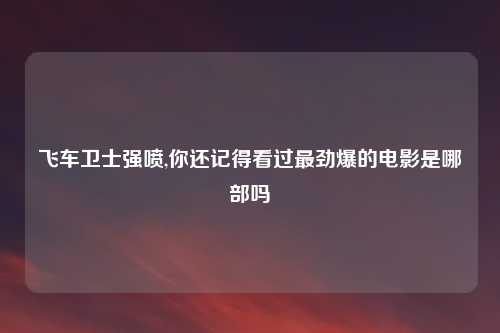 飞车卫士强喷,你还记得看过最劲爆的电影是哪部吗