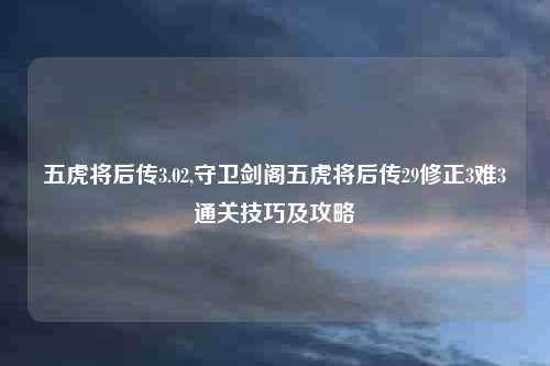 五虎将后传3.02,守卫剑阁五虎将后传29修正3难3通关技巧及攻略