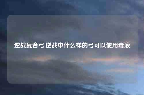 逆战复合弓,逆战中什么样的弓可以使用毒液
