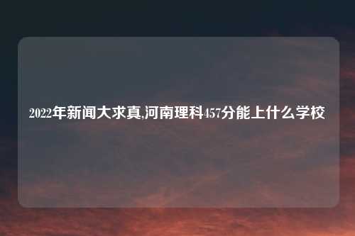 2022年新闻大求真,河南理科457分能上什么学校