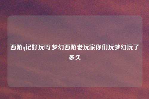西游q记好玩吗,梦幻西游老玩家你们玩梦幻玩了多久