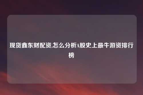 现货鑫东财配资,怎么分析A股史上最牛游资排行榜