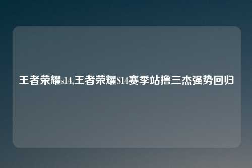 王者荣耀s14,王者荣耀S14赛季站撸三杰强势回归