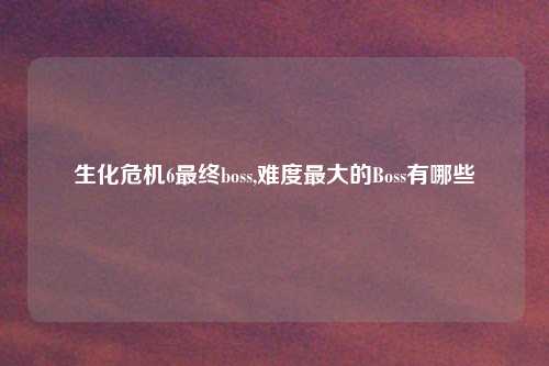 生化危机6最终boss,难度最大的Boss有哪些