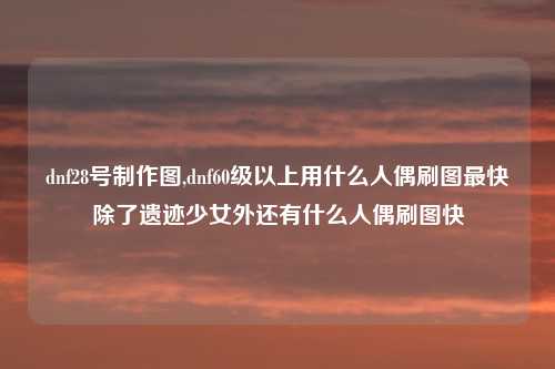 dnf28号制作图,dnf60级以上用什么人偶刷图最快除了遗迹少女外还有什么人偶刷图快