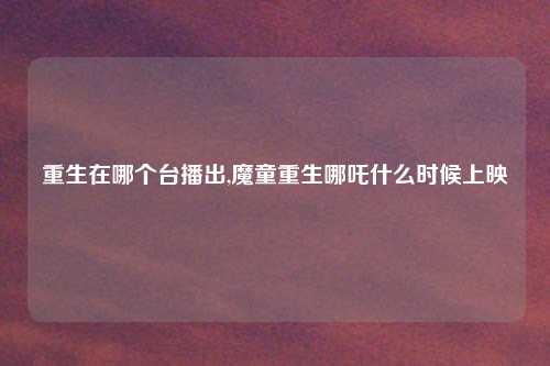 重生在哪个台播出,魔童重生哪吒什么时候上映