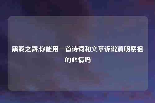 黑鸦之舞,你能用一首诗词和文章诉说清明祭祖的心情吗