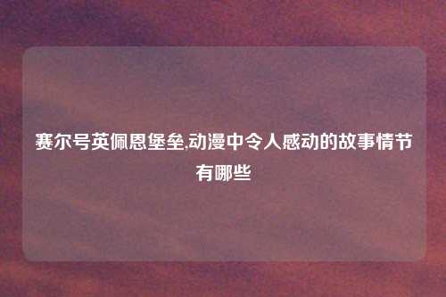 赛尔号英佩恩堡垒,动漫中令人感动的故事情节有哪些