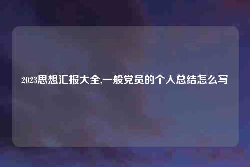 2023思想汇报大全,一般党员的个人总结怎么写
