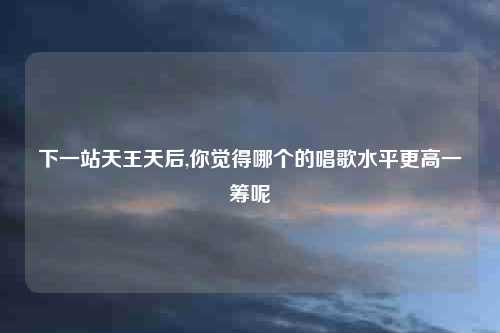 下一站天王天后,你觉得哪个的唱歌水平更高一筹呢