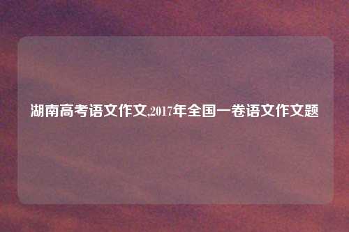湖南高考语文作文,2017年全国一卷语文作文题