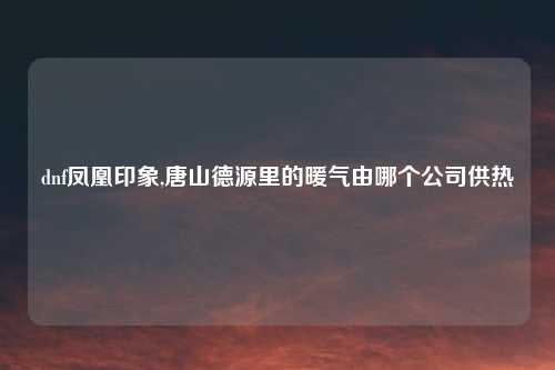 dnf凤凰印象,唐山德源里的暖气由哪个公司供热