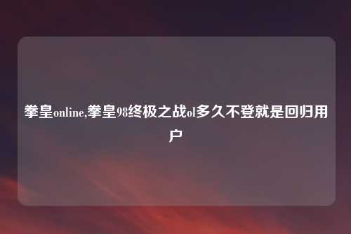 拳皇online,拳皇98终极之战ol多久不登就是回归用户