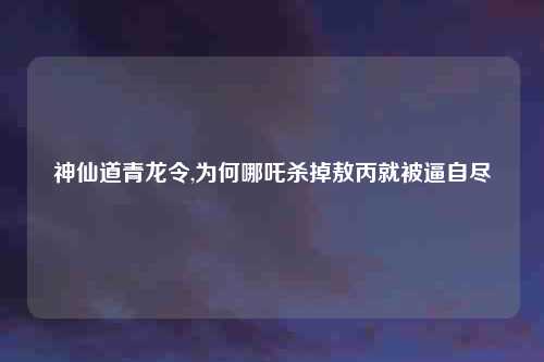 神仙道青龙令,为何哪吒杀掉敖丙就被逼自尽