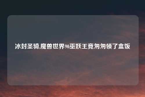 冰封圣骑,魔兽世界90巫妖王竟匆匆领了盒饭
