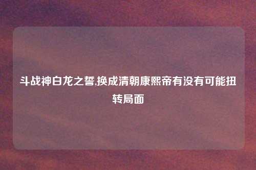 斗战神白龙之誓,换成清朝康熙帝有没有可能扭转局面