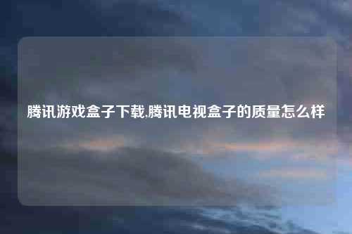 腾讯游戏盒子下载,腾讯电视盒子的质量怎么样