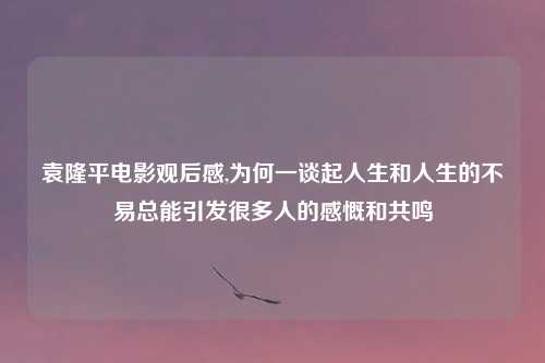 袁隆平电影观后感,为何一谈起人生和人生的不易总能引发很多人的感慨和共鸣