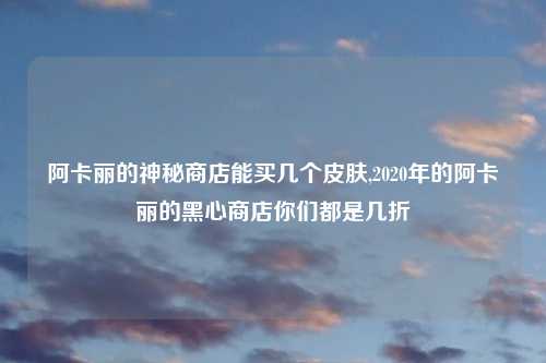 阿卡丽的神秘商店能买几个皮肤,2020年的阿卡丽的黑心商店你们都是几折