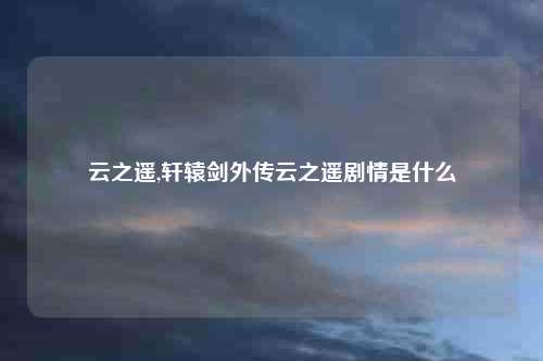 云之遥,轩辕剑外传云之遥剧情是什么