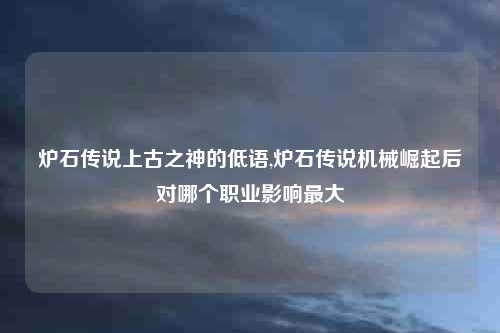 炉石传说上古之神的低语,炉石传说机械崛起后对哪个职业影响最大