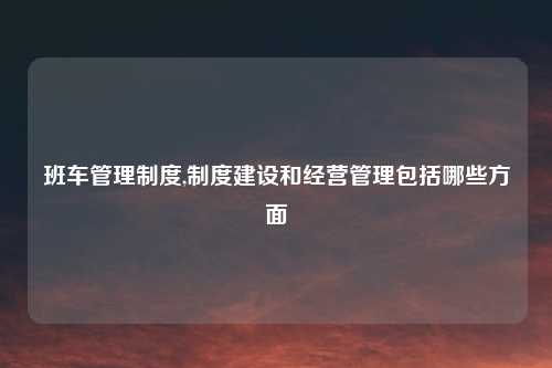 班车管理制度,制度建设和经营管理包括哪些方面