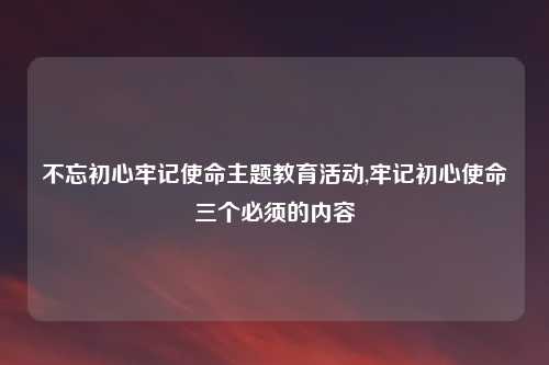 不忘初心牢记使命主题教育活动,牢记初心使命三个必须的内容