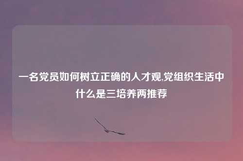 一名党员如何树立正确的人才观,党组织生活中什么是三培养两推荐