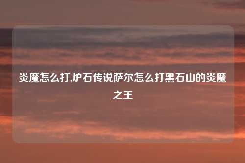 炎魔怎么打,炉石传说萨尔怎么打黑石山的炎魔之王