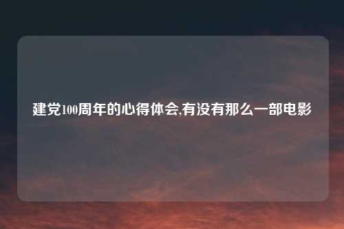 建党100周年的心得体会,有没有那么一部电影