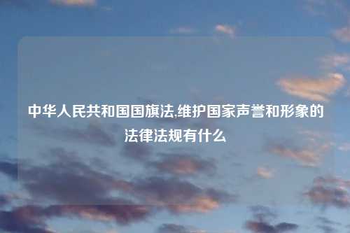 中华人民共和国国旗法,维护国家声誉和形象的法律法规有什么