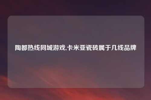 陶都热线同城游戏,卡米亚瓷砖属于几线品牌