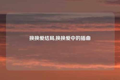 换换爱结局,换换爱中的插曲