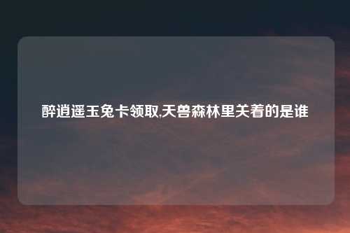 醉逍遥玉兔卡领取,天兽森林里关着的是谁
