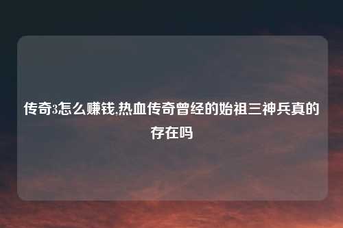 传奇3怎么赚钱,热血传奇曾经的始祖三神兵真的存在吗